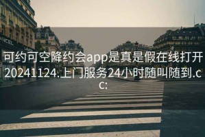 可约可空降约会app是真是假在线打开20241124.上门服务24小时随叫随到.cc: