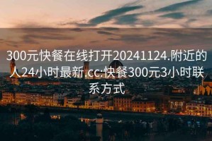 300元快餐在线打开20241124.附近的人24小时最新.cc:快餐300元3小时联系方式