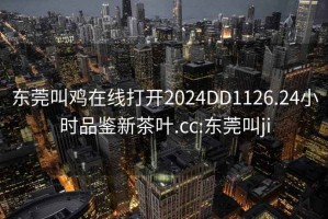 东莞叫鸡在线打开2024DD1126.24小时品鉴新茶叶.cc:东莞叫ji