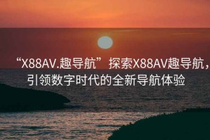 “X88AV.趣导航”探索X88AV趣导航，引领数字时代的全新导航体验