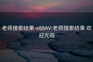 老师搜索结果-x88AV:老师搜索结果 欢迎光临