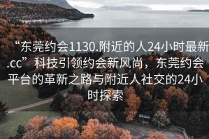 “东莞约会1130.附近的人24小时最新.cc”科技引领约会新风尚，东莞约会平台的革新之路与附近人社交的24小时探索