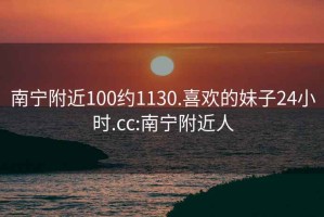 南宁附近100约1130.喜欢的妹子24小时.cc:南宁附近人