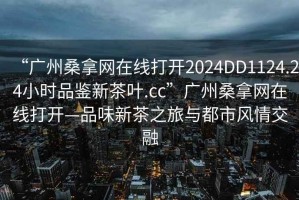 “广州桑拿网在线打开2024DD1124.24小时品鉴新茶叶.cc”广州桑拿网在线打开—品味新茶之旅与都市风情交融