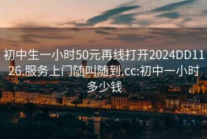 初中生一小时50元再线打开2024DD1126.服务上门随叫随到.cc:初中一小时多少钱