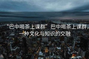 “巴中喝茶上课群”巴中喝茶上课群，一种文化与知识的交融