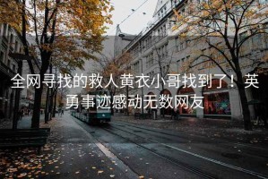 全网寻找的救人黄衣小哥找到了！英勇事迹感动无数网友