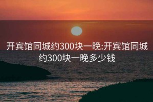 开宾馆同城约300块一晚:开宾馆同城约300块一晚多少钱