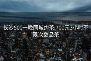 长沙500一晚同城约茶:700元3小时不限次数品茶