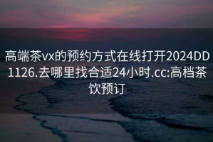 高端茶vx的预约方式在线打开2024DD1126.去哪里找合适24小时.cc:高档茶饮预订