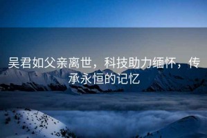 吴君如父亲离世，科技助力缅怀，传承永恒的记忆