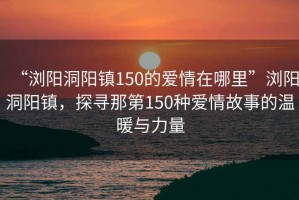 “浏阳洞阳镇150的爱情在哪里”浏阳洞阳镇，探寻那第150种爱情故事的温暖与力量