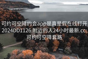 可约可空降约会app是真是假在线打开2024DD1126.附近的人24小时最新.cc:可约可空降套路