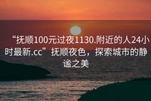 “抚顺100元过夜1130.附近的人24小时最新.cc”抚顺夜色，探索城市的静谧之美