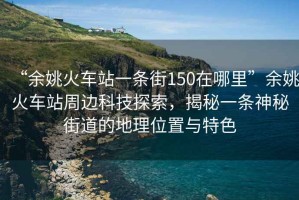 “余姚火车站一条街150在哪里”余姚火车站周边科技探索，揭秘一条神秘街道的地理位置与特色