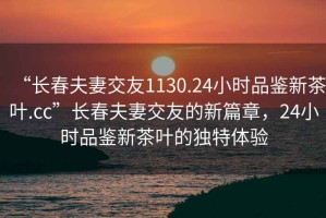 “长春夫妻交友1130.24小时品鉴新茶叶.cc”长春夫妻交友的新篇章，24小时品鉴新茶叶的独特体验