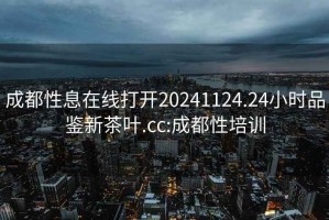 成都性息在线打开20241124.24小时品鉴新茶叶.cc:成都性培训