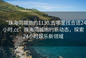 “珠海同城炮约1130.去哪里找合适24小时.cc”珠海同城炮约新动态，探索24小时娱乐新领域