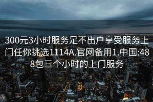 300元3小时服务足不出户享受服务上门任你挑选1114A.官网备用1.中国:488包三个小时的上门服务