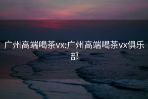 广州高端喝茶vx:广州高端喝茶vx俱乐部