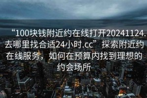 “100块钱附近约在线打开20241124.去哪里找合适24小时.cc”探索附近约在线服务，如何在预算内找到理想的约会场所