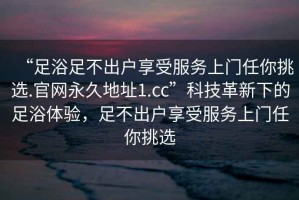 “足浴足不出户享受服务上门任你挑选.官网永久地址1.cc”科技革新下的足浴体验，足不出户享受服务上门任你挑选