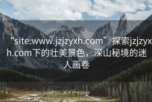 “site:www.jzjzyxh.com”探索jzjzyxh.com下的壮美景色，深山秘境的迷人画卷