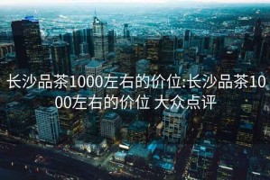 长沙品茶1000左右的价位:长沙品茶1000左右的价位 大众点评