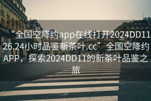 “全国空降约app在线打开2024DD1126.24小时品鉴新茶叶.cc”全国空降约APP，探索2024DD11的新茶叶品鉴之旅