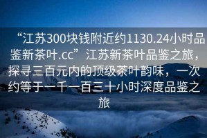 “江苏300块钱附近约1130.24小时品鉴新茶叶.cc”江苏新茶叶品鉴之旅，探寻三百元内的顶级茶叶韵味，一次约等于一千一百三十小时深度品鉴之旅