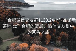 “合肥微信交友群1130.24小时品鉴新茶叶.cc”合肥的清晨，微信交友群中的茶香之旅