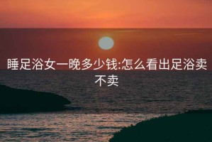 睡足浴女一晚多少钱:怎么看出足浴卖不卖