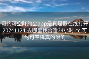 可约可空降约会app是真是假在线打开20241124.去哪里找合适24小时.cc:可约可空降真的假的