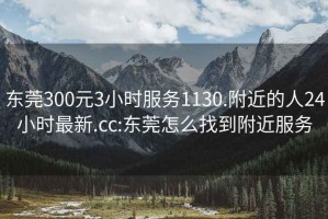 东莞300元3小时服务1130.附近的人24小时最新.cc:东莞怎么找到附近服务