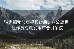 独家揭秘悲痛视频背后，老公离世，遗作竟成洗发水广告引争议