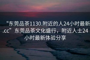 “东莞品茶1130.附近的人24小时最新.cc”东莞品茶文化盛行，附近人士24小时最新体验分享