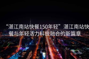 “湛江南站快餐150年轻”湛江南站快餐与年轻活力科技融合的新篇章