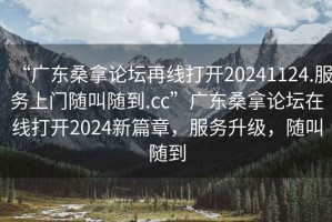 “广东桑拿论坛再线打开20241124.服务上门随叫随到.cc”广东桑拿论坛在线打开2024新篇章，服务升级，随叫随到