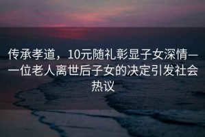 传承孝道，10元随礼彰显子女深情—一位老人离世后子女的决定引发社会热议