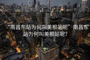 “南昌东站为何叫美根站呢”南昌东站为何叫美根站呢？