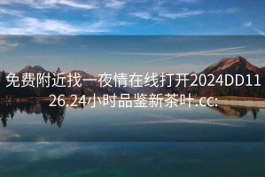 免费附近找一夜情在线打开2024DD1126.24小时品鉴新茶叶.cc: