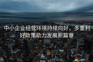 中小企业经营环境持续向好，多重利好政策助力发展新篇章