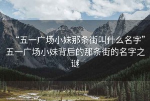 “五一广场小妹那条街叫什么名字”五一广场小妹背后的那条街的名字之谜