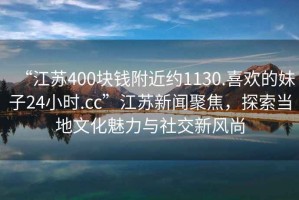 “江苏400块钱附近约1130.喜欢的妹子24小时.cc”江苏新闻聚焦，探索当地文化魅力与社交新风尚