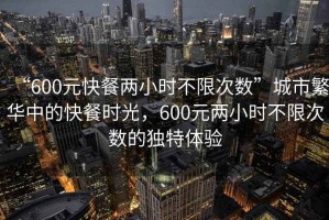 “600元快餐两小时不限次数”城市繁华中的快餐时光，600元两小时不限次数的独特体验