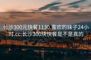 长沙300元快餐1130.喜欢的妹子24小时.cc:长沙300块快餐是不是真的