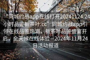 “同城约战app在线打开20241124.24小时品鉴新茶叶.cc”同城约战app引领在线品鉴热潮，新茶叶品鉴盛宴开启，全天候在线体验—2024年11月24日活动报道