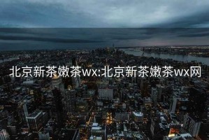 北京新茶嫩茶wx:北京新茶嫩茶wx网