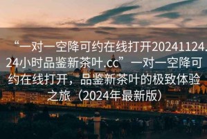 “一对一空降可约在线打开20241124.24小时品鉴新茶叶.cc”一对一空降可约在线打开，品鉴新茶叶的极致体验之旅（2024年最新版）