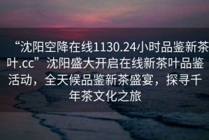 “沈阳空降在线1130.24小时品鉴新茶叶.cc”沈阳盛大开启在线新茶叶品鉴活动，全天候品鉴新茶盛宴，探寻千年茶文化之旅